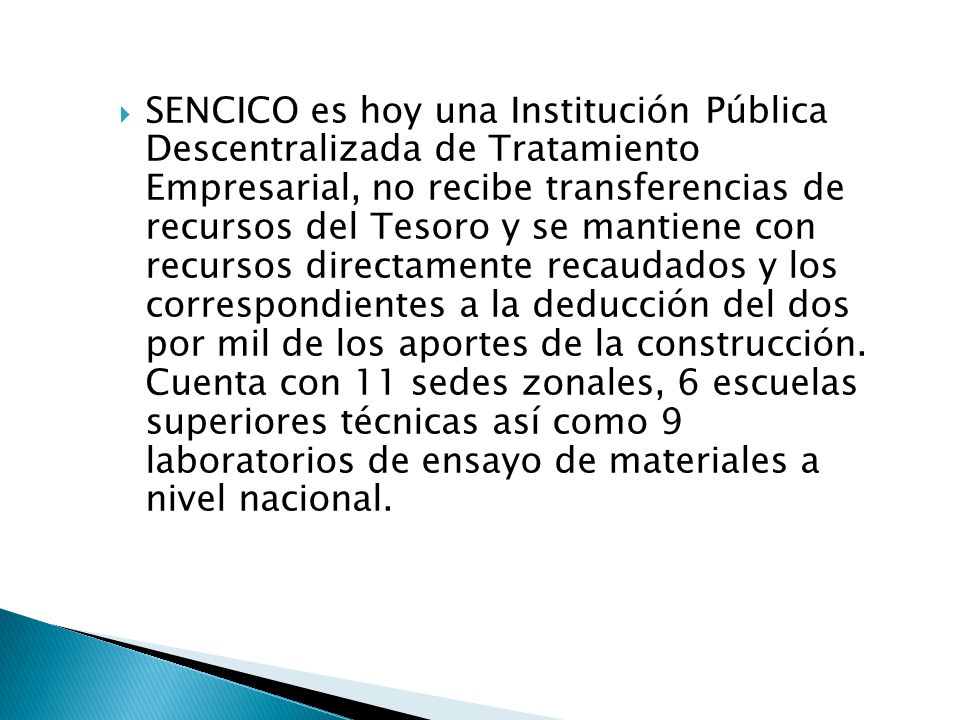 SENCICO es hoy una Institución Pública Descentralizada de Tratamiento Empresarial, no recibe transferencias de recursos del Tesoro y se mantiene con recursos directamente recaudados y los correspondientes a la deducción del dos por mil de los aportes de la construcción.