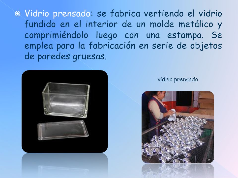 Vidrio prensado: se fabrica vertiendo el vidrio fundido en el interior de un molde metálico y comprimiéndolo luego con una estampa. Se emplea para la fabricación en serie de objetos de paredes gruesas.