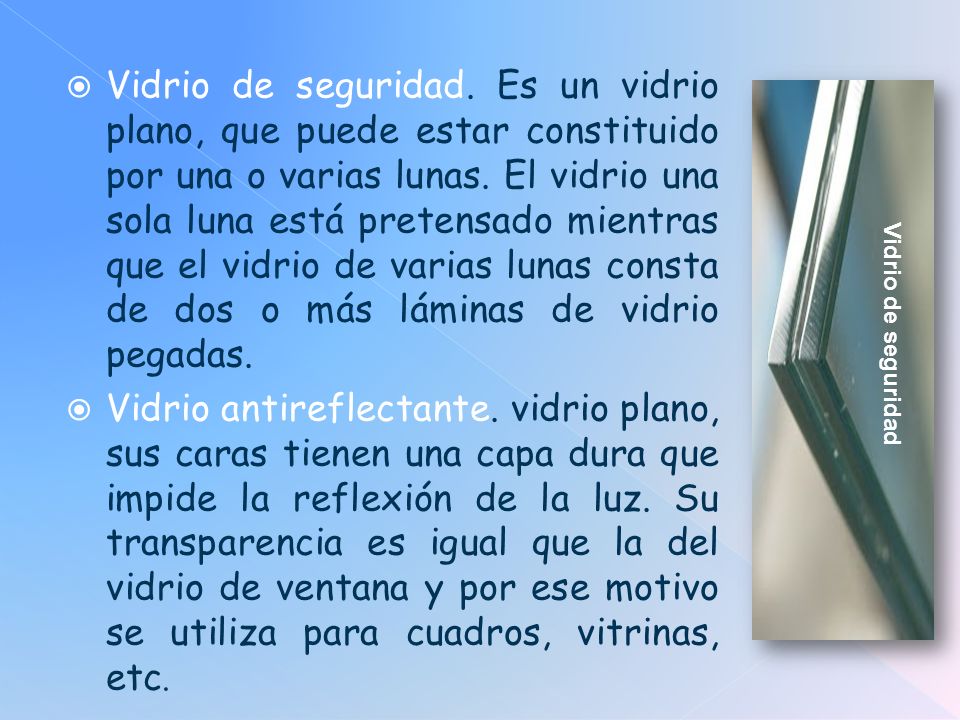 Vidrio de seguridad. Es un vidrio plano, que puede estar constituido por una o varias lunas. El vidrio una sola luna está pretensado mientras que el vidrio de varias lunas consta de dos o más láminas de vidrio pegadas.