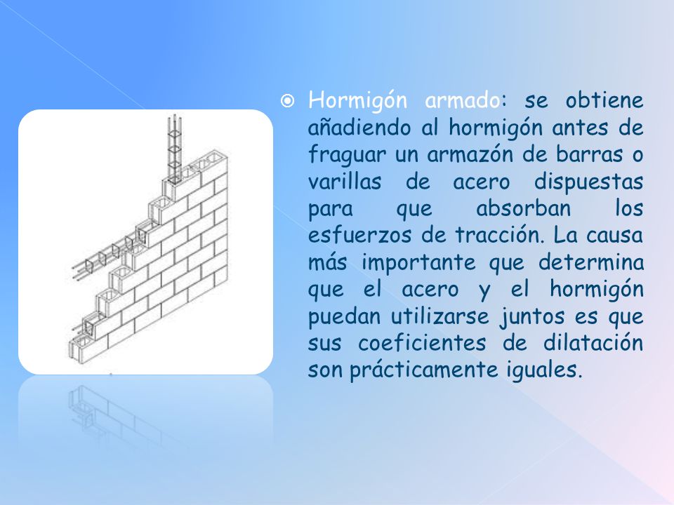 Hormigón armado: se obtiene añadiendo al hormigón antes de fraguar un armazón de barras o varillas de acero dispuestas para que absorban los esfuerzos de tracción.