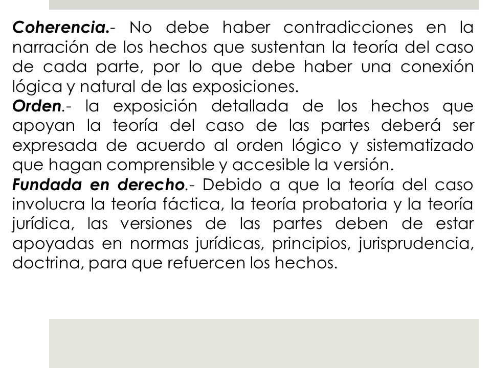 Coherencia.- No debe haber contradicciones en la narración de los hechos que sustentan la teoría del caso de cada parte, por lo que debe haber una conexión lógica y natural de las exposiciones.