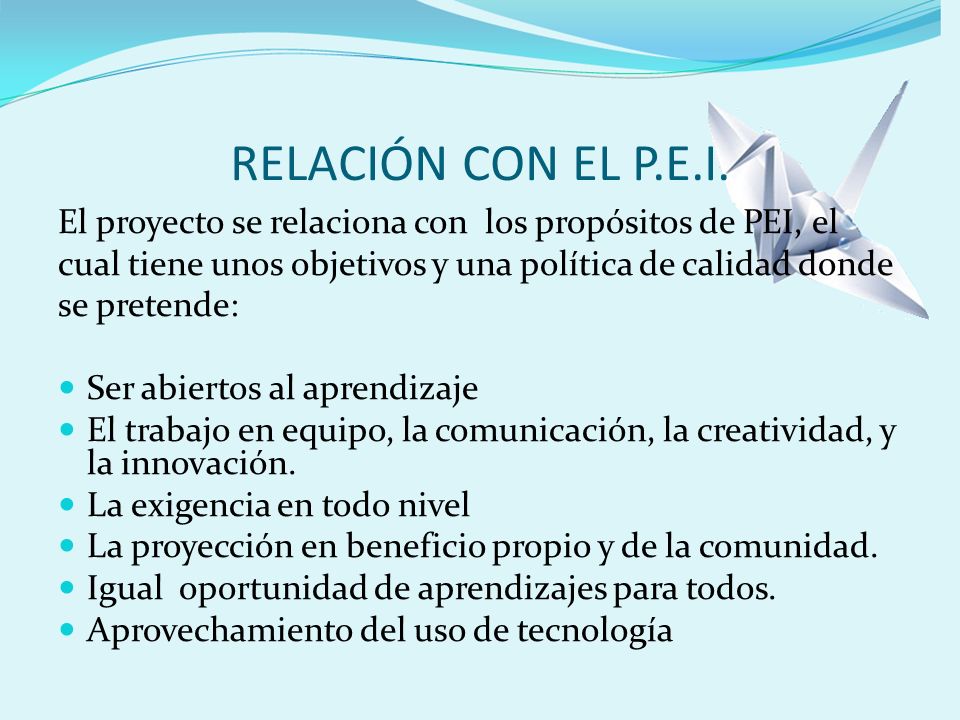 RELACIÓN CON EL P.E.I. El proyecto se relaciona con los propósitos de PEI, el. cual tiene unos objetivos y una política de calidad donde.