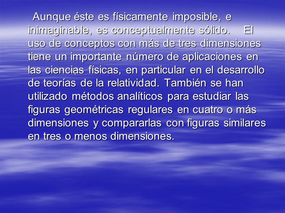 Aunque éste es físicamente imposible, e inimaginable, es conceptualmente sólido. El uso de conceptos con más de tres dimensiones tiene un importante número de aplicaciones en las ciencias físicas, en particular en el desarrollo de teorías de la relatividad. También se han utilizado métodos analíticos para estudiar las figuras geométricas regulares en cuatro o más dimensiones y compararlas con figuras similares en tres o menos dimensiones.