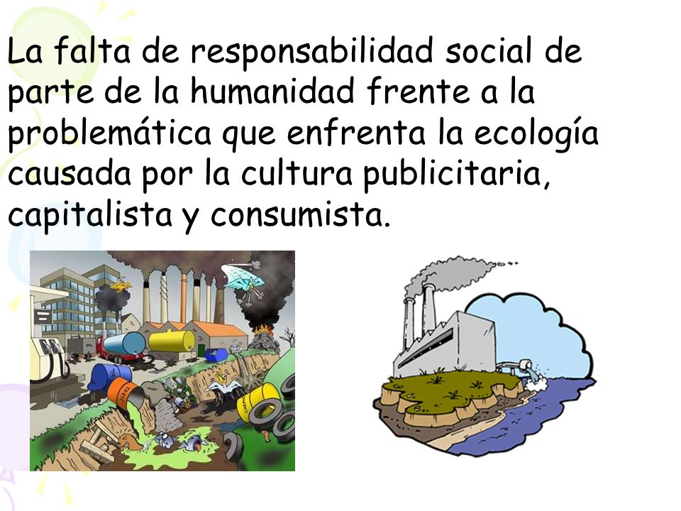 La falta de responsabilidad social de parte de la humanidad frente a la problemática que enfrenta la ecología causada por la cultura publicitaria, capitalista y consumista.