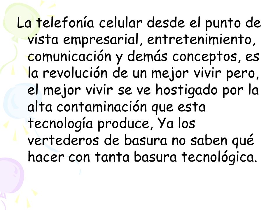 La telefonía celular desde el punto de vista empresarial, entretenimiento, comunicación y demás conceptos, es la revolución de un mejor vivir pero, el mejor vivir se ve hostigado por la alta contaminación que esta tecnología produce, Ya los vertederos de basura no saben qué hacer con tanta basura tecnológica.