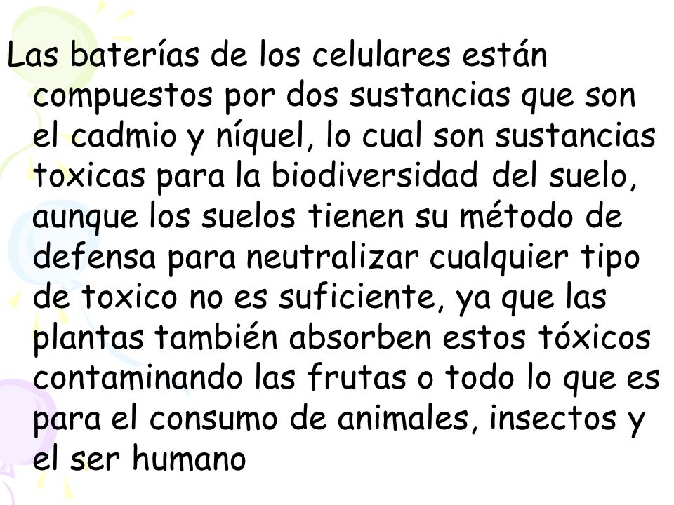 Las baterías de los celulares están compuestos por dos sustancias que son el cadmio y níquel, lo cual son sustancias toxicas para la biodiversidad del suelo, aunque los suelos tienen su método de defensa para neutralizar cualquier tipo de toxico no es suficiente, ya que las plantas también absorben estos tóxicos contaminando las frutas o todo lo que es para el consumo de animales, insectos y el ser humano