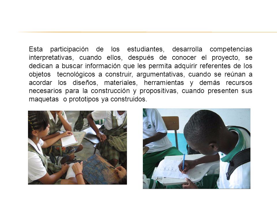 Esta participación de los estudiantes, desarrolla competencias interpretativas, cuando ellos, después de conocer el proyecto, se dedican a buscar información que les permita adquirir referentes de los objetos tecnológicos a construir, argumentativas, cuando se reúnan a acordar los diseños, materiales, herramientas y demás recursos necesarios para la construcción y propositivas, cuando presenten sus maquetas o prototipos ya construidos.