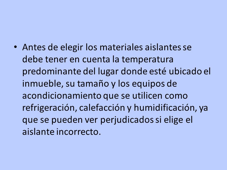 Antes de elegir los materiales aislantes se debe tener en cuenta la temperatura predominante del lugar donde esté ubicado el inmueble, su tamaño y los equipos de acondicionamiento que se utilicen como refrigeración, calefacción y humidificación, ya que se pueden ver perjudicados si elige el aislante incorrecto.