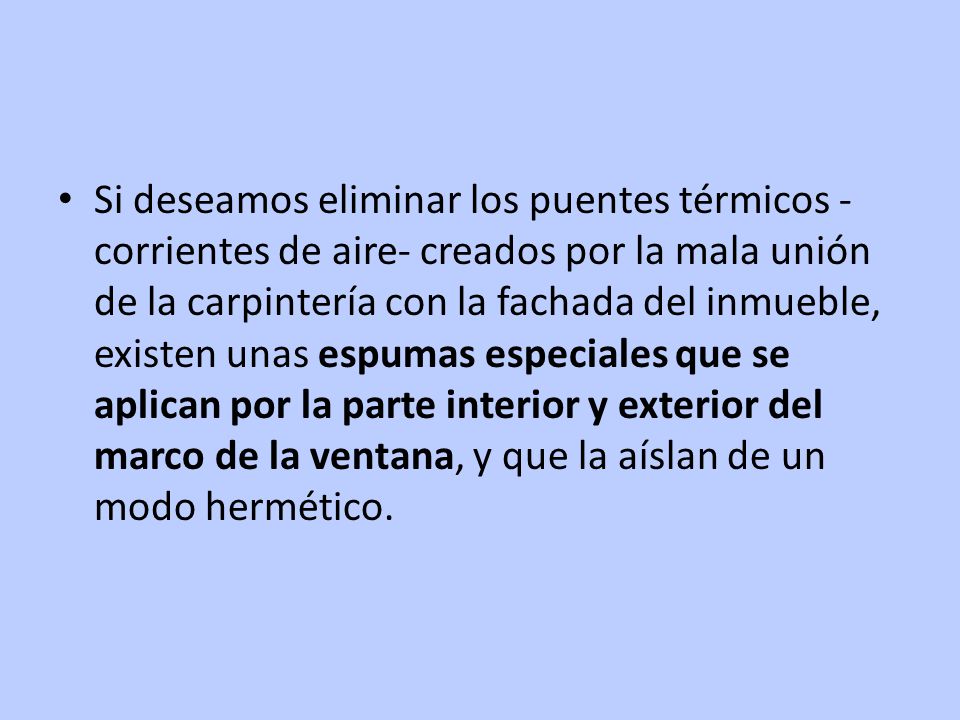 Si deseamos eliminar los puentes térmicos -corrientes de aire- creados por la mala unión de la carpintería con la fachada del inmueble, existen unas espumas especiales que se aplican por la parte interior y exterior del marco de la ventana, y que la aíslan de un modo hermético.