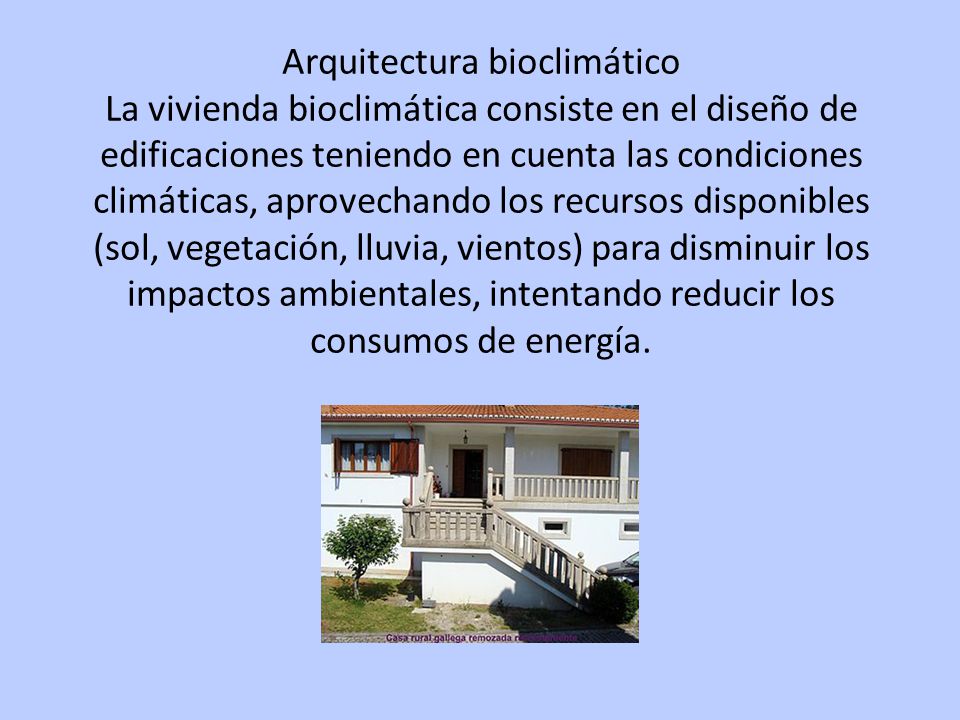 Arquitectura bioclimático La vivienda bioclimática consiste en el diseño de edificaciones teniendo en cuenta las condiciones climáticas, aprovechando los recursos disponibles (sol, vegetación, lluvia, vientos) para disminuir los impactos ambientales, intentando reducir los consumos de energía.