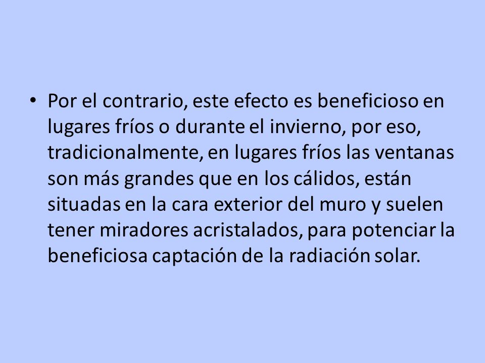 Por el contrario, este efecto es beneficioso en lugares fríos o durante el invierno, por eso, tradicionalmente, en lugares fríos las ventanas son más grandes que en los cálidos, están situadas en la cara exterior del muro y suelen tener miradores acristalados, para potenciar la beneficiosa captación de la radiación solar.