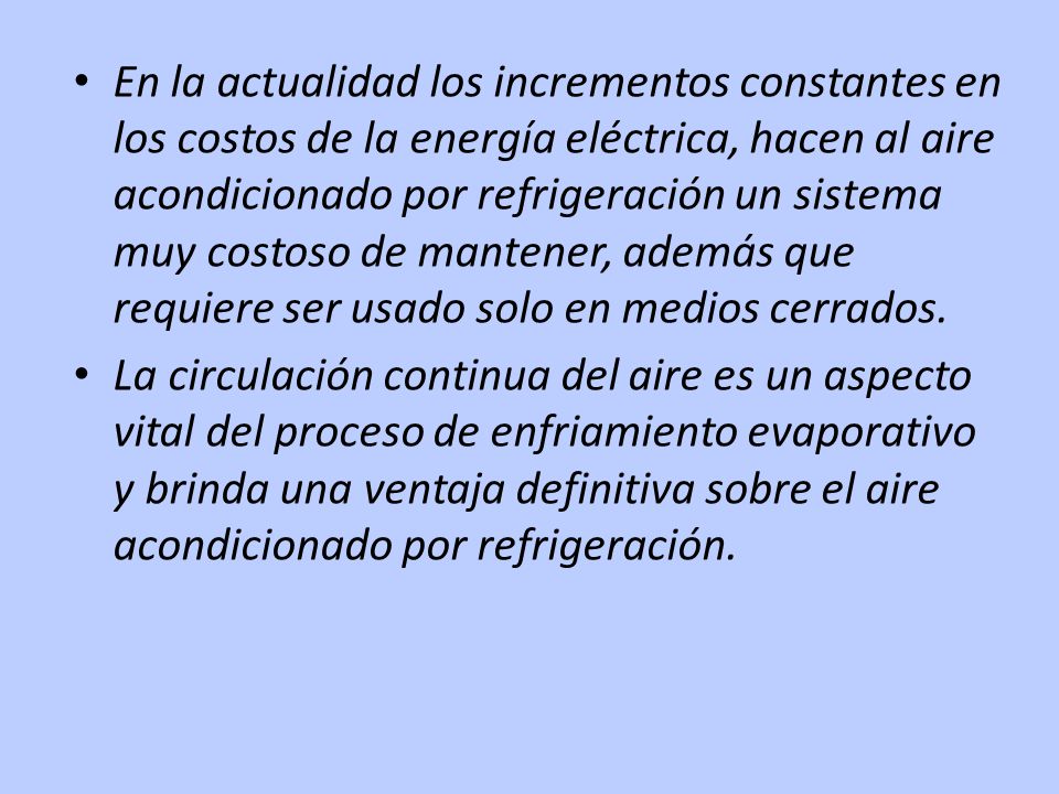 En la actualidad los incrementos constantes en los costos de la energía eléctrica, hacen al aire acondicionado por refrigeración un sistema muy costoso de mantener, además que requiere ser usado solo en medios cerrados.