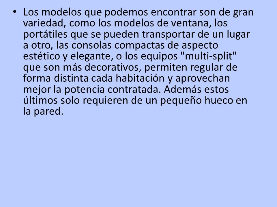 Los modelos que podemos encontrar son de gran variedad, como los modelos de ventana, los portátiles que se pueden transportar de un lugar a otro, las consolas compactas de aspecto estético y elegante, o los equipos multi-split que son más decorativos, permiten regular de forma distinta cada habitación y aprovechan mejor la potencia contratada.