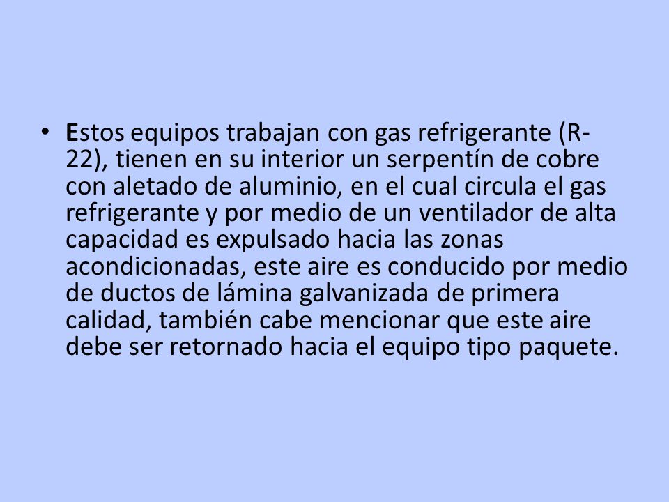 Estos equipos trabajan con gas refrigerante (R-22), tienen en su interior un serpentín de cobre con aletado de aluminio, en el cual circula el gas refrigerante y por medio de un ventilador de alta capacidad es expulsado hacia las zonas acondicionadas, este aire es conducido por medio de ductos de lámina galvanizada de primera calidad, también cabe mencionar que este aire debe ser retornado hacia el equipo tipo paquete.