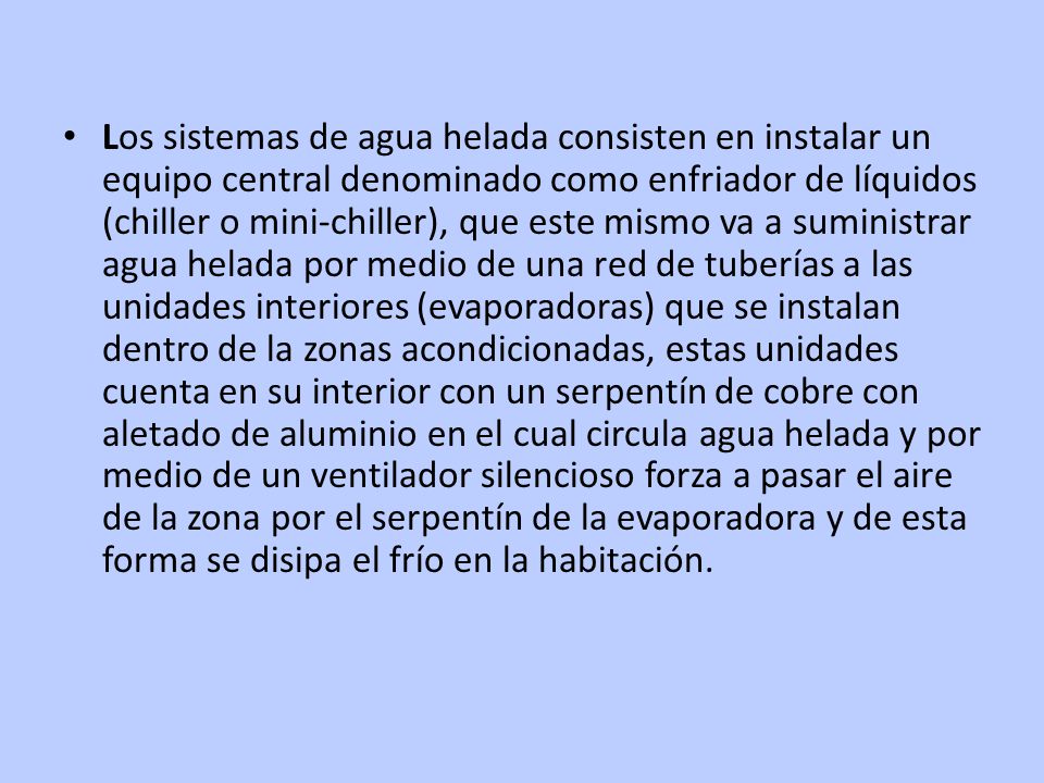 Los sistemas de agua helada consisten en instalar un equipo central denominado como enfriador de líquidos (chiller o mini-chiller), que este mismo va a suministrar agua helada por medio de una red de tuberías a las unidades interiores (evaporadoras) que se instalan dentro de la zonas acondicionadas, estas unidades cuenta en su interior con un serpentín de cobre con aletado de aluminio en el cual circula agua helada y por medio de un ventilador silencioso forza a pasar el aire de la zona por el serpentín de la evaporadora y de esta forma se disipa el frío en la habitación.