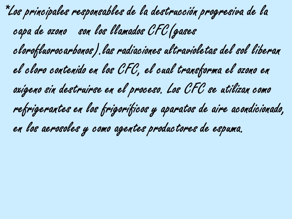 *Los principales responsables de la destrucción progresiva de la capa de ozono son los llamados CFC(gases clorofluorocarbonos).las radiaciones ultravioletas del sol liberan el cloro contenido en los CFC, el cual transforma el ozono en oxígeno sin destruirse en el proceso.