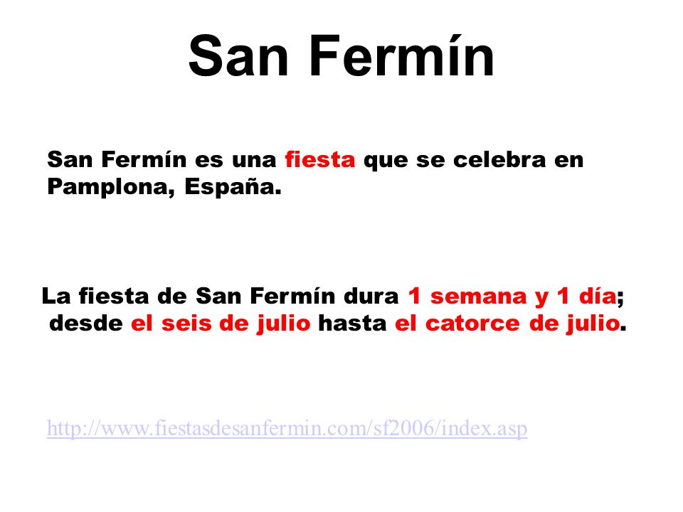 San Fermín San Fermín es una fiesta que se celebra en Pamplona, España. La fiesta de San Fermín dura 1 semana y 1 día;
