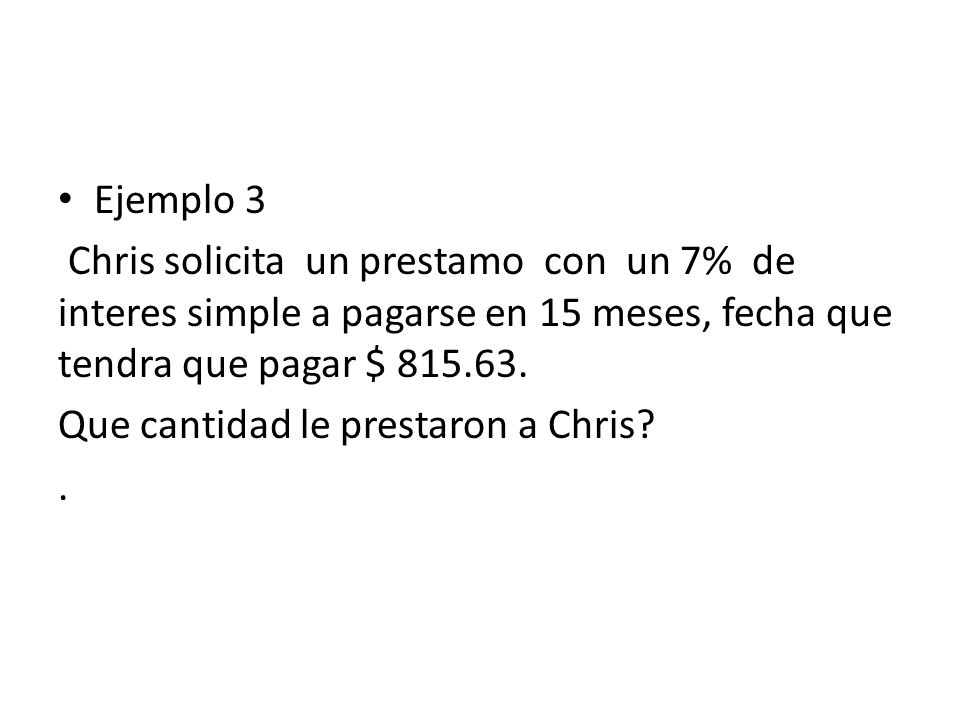 Ejemplo 3 Chris solicita un prestamo con un 7% de interes simple a pagarse en 15 meses, fecha que tendra que pagar $