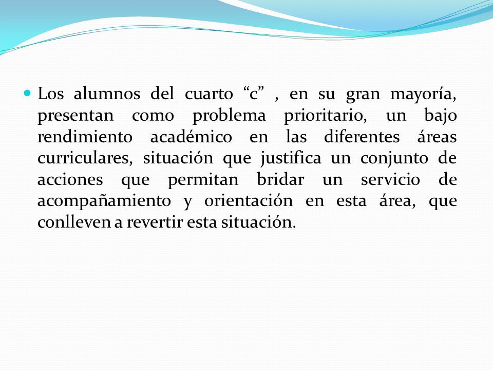 Los alumnos del cuarto c , en su gran mayoría, presentan como problema prioritario, un bajo rendimiento académico en las diferentes áreas curriculares, situación que justifica un conjunto de acciones que permitan bridar un servicio de acompañamiento y orientación en esta área, que conlleven a revertir esta situación.