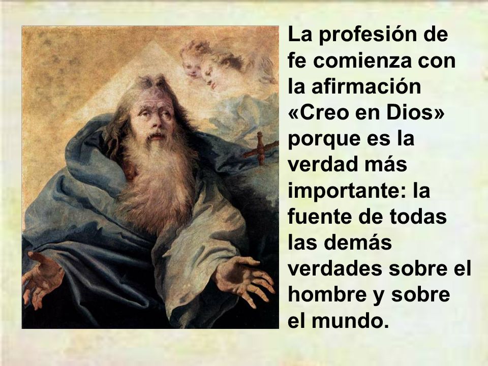 La profesión de fe comienza con la afirmación «Creo en Dios» porque es la verdad más importante: la fuente de todas las demás verdades sobre el hombre y sobre el mundo.