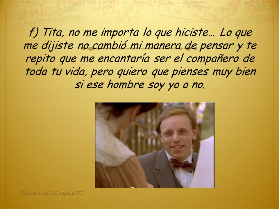 f) Tita, no me importa lo que hiciste… Lo que me dijiste no cambió mi manera de pensar y te repito que me encantaría ser el compañero de toda tu vida, pero quiero que pienses muy bien si ese hombre soy yo o no.