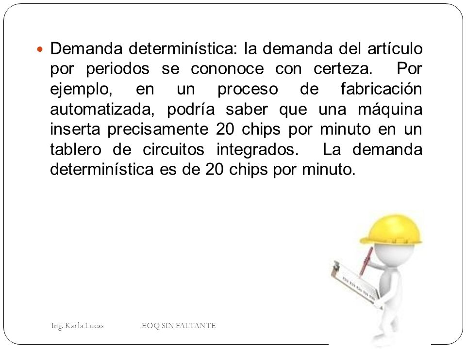 Demanda determinística: la demanda del artículo por periodos se cononoce con certeza. Por ejemplo, en un proceso de fabricación automatizada, podría saber que una máquina inserta precisamente 20 chips por minuto en un tablero de circuitos integrados. La demanda determinística es de 20 chips por minuto.