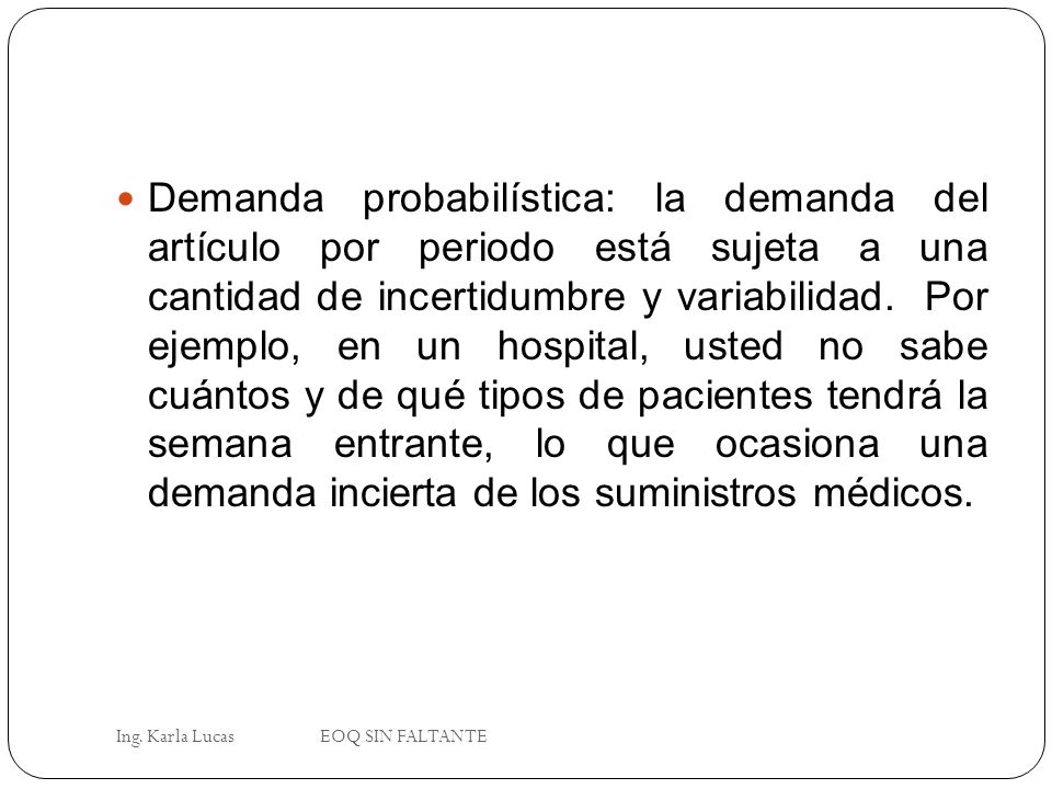 Demanda probabilística: la demanda del artículo por periodo está sujeta a una cantidad de incertidumbre y variabilidad. Por ejemplo, en un hospital, usted no sabe cuántos y de qué tipos de pacientes tendrá la semana entrante, lo que ocasiona una demanda incierta de los suministros médicos.
