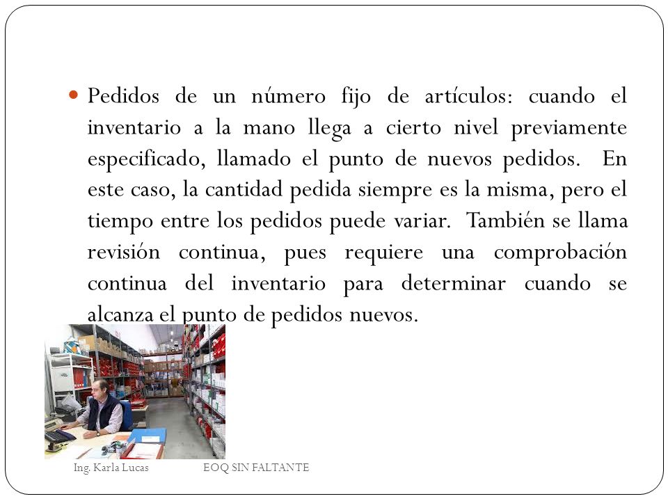 Pedidos de un número fijo de artículos: cuando el inventario a la mano llega a cierto nivel previamente especificado, llamado el punto de nuevos pedidos. En este caso, la cantidad pedida siempre es la misma, pero el tiempo entre los pedidos puede variar. También se llama revisión continua, pues requiere una comprobación continua del inventario para determinar cuando se alcanza el punto de pedidos nuevos.