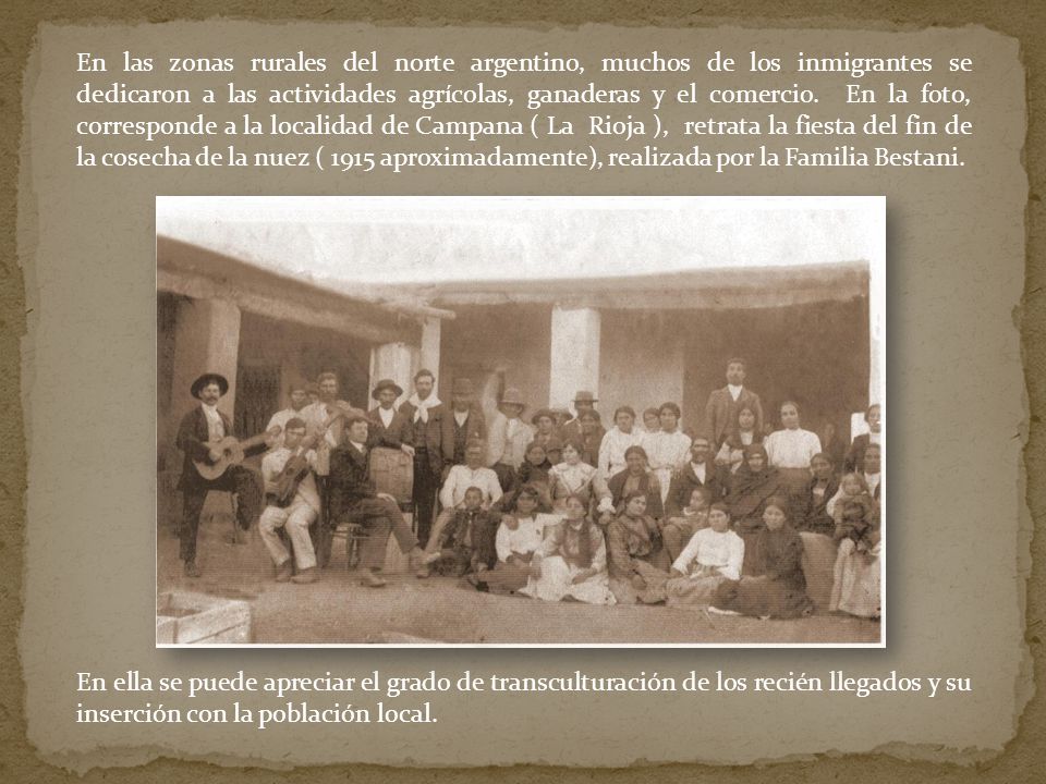 En las zonas rurales del norte argentino, muchos de los inmigrantes se dedicaron a las actividades agrícolas, ganaderas y el comercio. En la foto, corresponde a la localidad de Campana ( La Rioja ), retrata la fiesta del fin de la cosecha de la nuez ( 1915 aproximadamente), realizada por la Familia Bestani.
