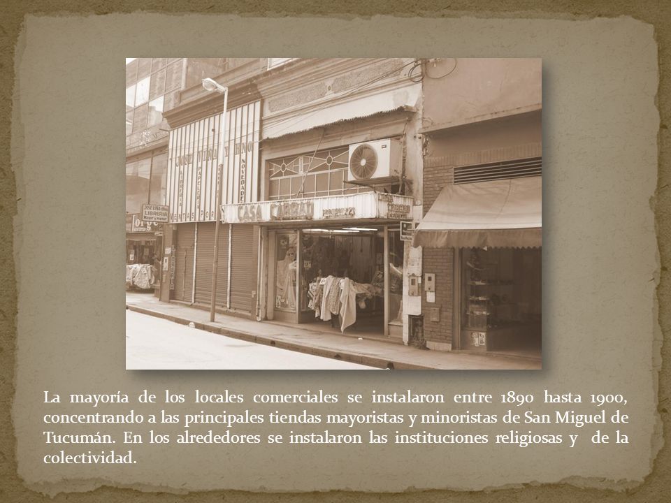 La mayoría de los locales comerciales se instalaron entre 1890 hasta 1900, concentrando a las principales tiendas mayoristas y minoristas de San Miguel de Tucumán.