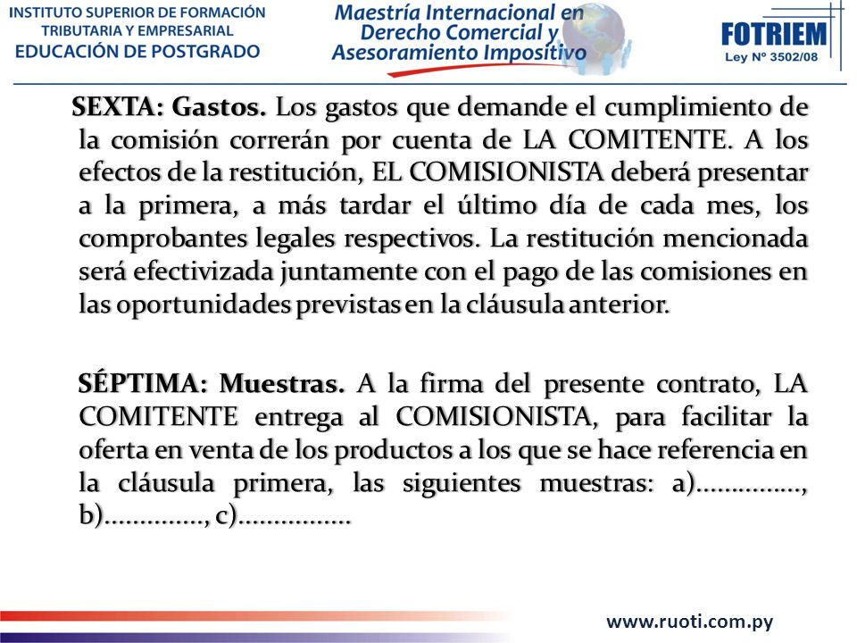 SEXTA: Gastos. Los gastos que demande el cumplimiento de la comisión correrán por cuenta de LA COMITENTE. A los efectos de la restitución, EL COMISIONISTA deberá presentar a la primera, a más tardar el último día de cada mes, los comprobantes legales respectivos. La restitución mencionada será efectivizada juntamente con el pago de las comisiones en las oportunidades previstas en la cláusula anterior.