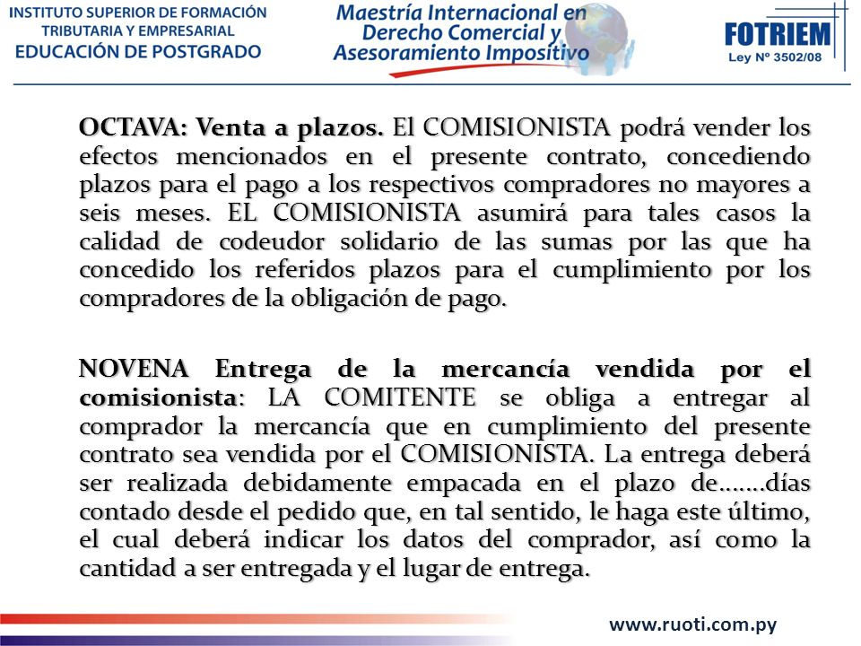 OCTAVA: Venta a plazos. El COMISIONISTA podrá vender los efectos mencionados en el presente contrato, concediendo plazos para el pago a los respectivos compradores no mayores a seis meses. EL COMISIONISTA asumirá para tales casos la calidad de codeudor solidario de las sumas por las que ha concedido los referidos plazos para el cumplimiento por los compradores de la obligación de pago.