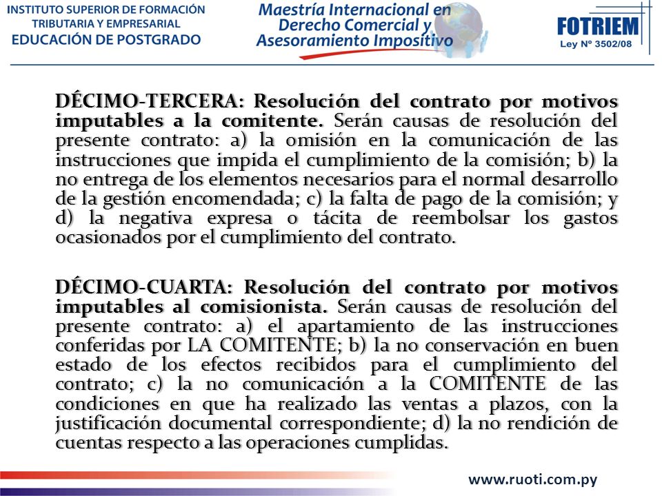 DÉCIMO-TERCERA: Resolución del contrato por motivos imputables a la comitente. Serán causas de resolución del presente contrato: a) la omisión en la comunicación de las instrucciones que impida el cumplimiento de la comisión; b) la no entrega de los elementos necesarios para el normal desarrollo de la gestión encomendada; c) la falta de pago de la comisión; y d) la negativa expresa o tácita de reembolsar los gastos ocasionados por el cumplimiento del contrato.