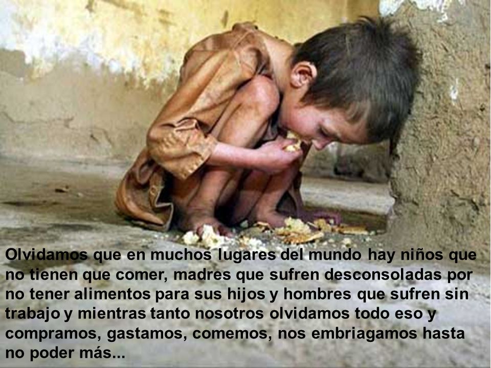 Olvidamos que en muchos lugares del mundo hay niños que no tienen que comer, madres que sufren desconsoladas por no tener alimentos para sus hijos y hombres que sufren sin trabajo y mientras tanto nosotros olvidamos todo eso y compramos, gastamos, comemos, nos embriagamos hasta no poder más...