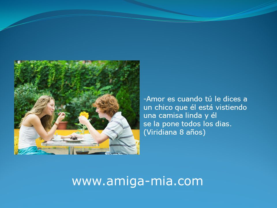 -Amor es cuando tú le dices a un chico que él está vistiendo una camisa linda y él se la pone todos los dias. (Viridiana 8 años)