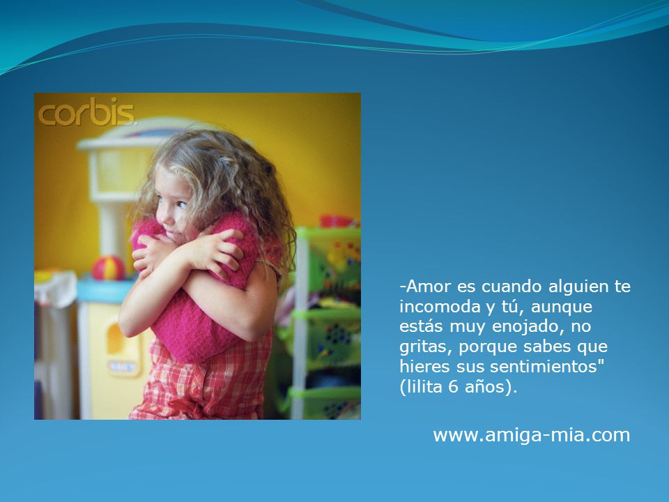 -Amor es cuando alguien te incomoda y tú, aunque estás muy enojado, no gritas, porque sabes que hieres sus sentimientos (lilita 6 años).
