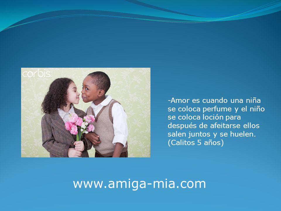 -Amor es cuando una niña se coloca perfume y el niño se coloca loción para después de afeitarse ellos salen juntos y se huelen. (Calitos 5 años)