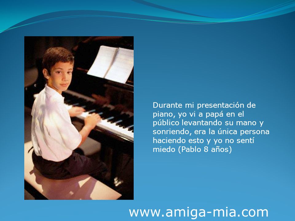 Durante mi presentación de piano, yo vi a papá en el público levantando su mano y sonriendo, era la única persona haciendo esto y yo no sentí miedo (Pablo 8 años)