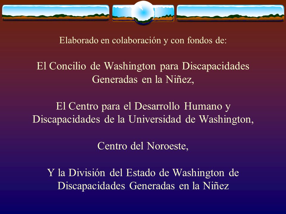 Elaborado en colaboración y con fondos de: El Concilio de Washington para Discapacidades Generadas en la Niñez, El Centro para el Desarrollo Humano y Discapacidades de la Universidad de Washington, Centro del Noroeste, Y la División del Estado de Washington de Discapacidades Generadas en la Niñez