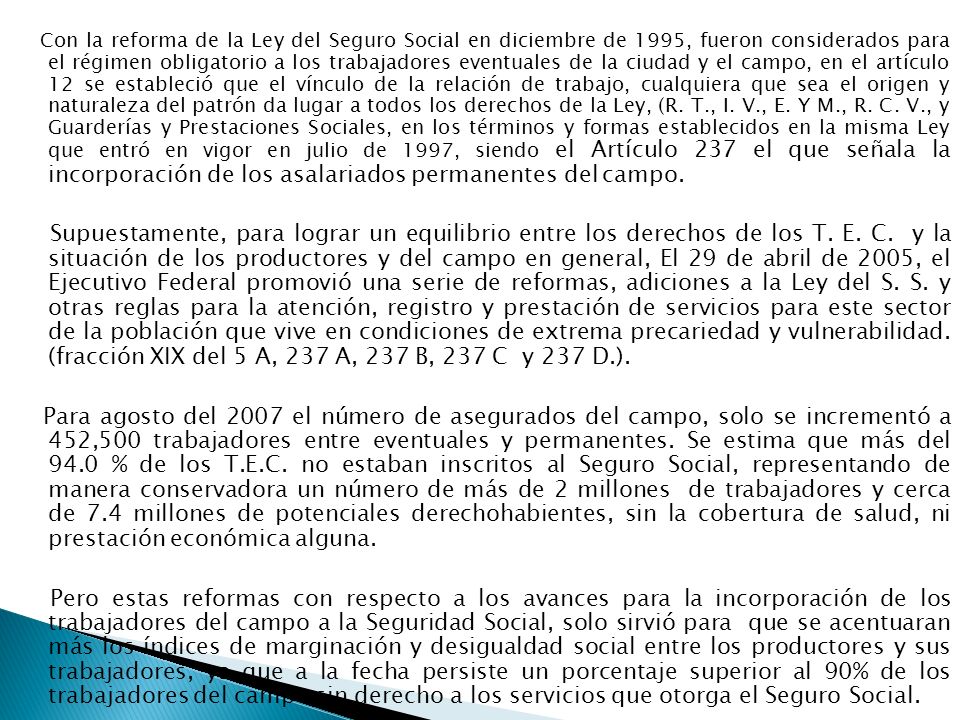 Con la reforma de la Ley del Seguro Social en diciembre de 1995, fueron considerados para el régimen obligatorio a los trabajadores eventuales de la ciudad y el campo, en el artículo 12 se estableció que el vínculo de la relación de trabajo, cualquiera que sea el origen y naturaleza del patrón da lugar a todos los derechos de la Ley, (R. T., I. V., E. Y M., R. C. V., y Guarderías y Prestaciones Sociales, en los términos y formas establecidos en la misma Ley que entró en vigor en julio de 1997, siendo el Artículo 237 el que señala la incorporación de los asalariados permanentes del campo.