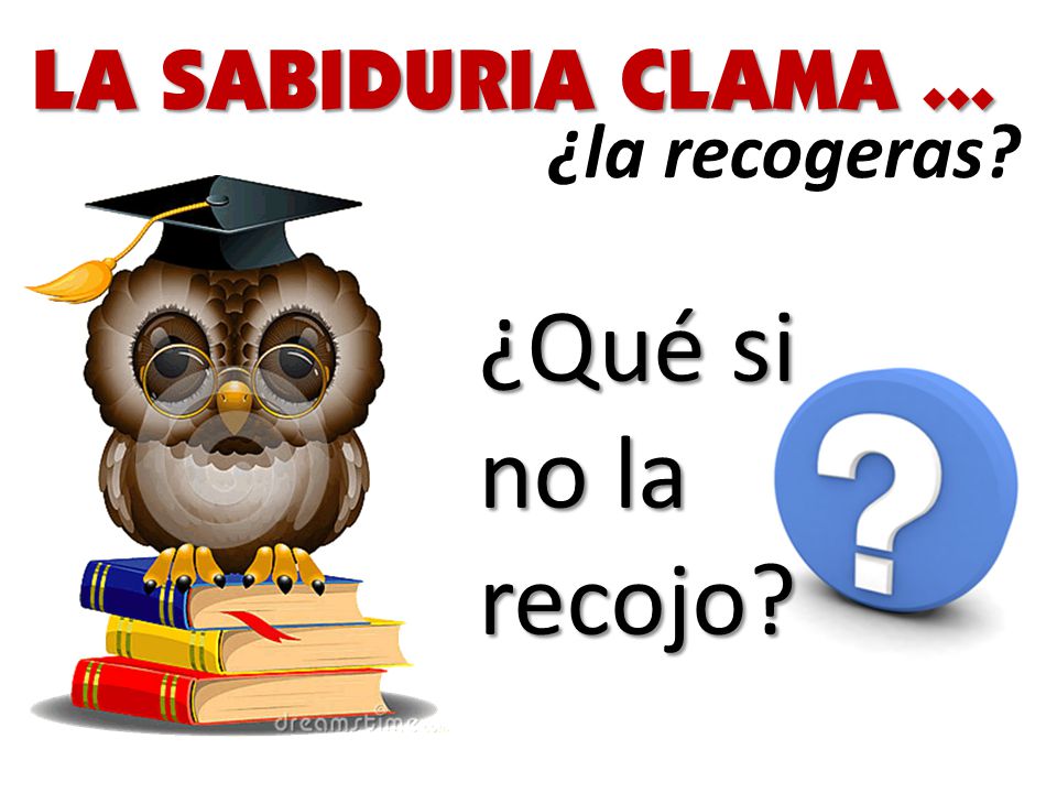 LA SABIDURIA CLAMA ... ¿la recogeras ¿Qué si no la recojo