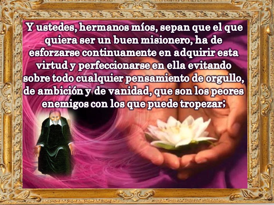 Y ustedes, hermanos míos, sepan que el que quiera ser un buen misionero, ha de esforzarse continuamente en adquirir esta virtud y perfeccionarse en ella evitando sobre todo cualquier pensamiento de orgullo, de ambición y de vanidad, que son los peores enemigos con los que puede tropezar;