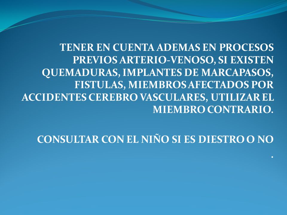 TENER EN CUENTA ADEMAS EN PROCESOS PREVIOS ARTERIO-VENOSO, SI EXISTEN QUEMADURAS, IMPLANTES DE MARCAPASOS, FISTULAS, MIEMBROS AFECTADOS POR ACCIDENTES CEREBRO VASCULARES, UTILIZAR EL MIEMBRO CONTRARIO.
