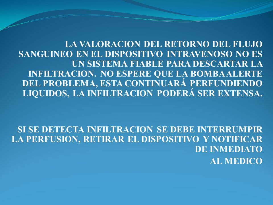 LA VALORACION DEL RETORNO DEL FLUJO SANGUINEO EN EL DISPOSITIVO INTRAVENOSO NO ES UN SISTEMA FIABLE PARA DESCARTAR LA INFILTRACION. NO ESPERE QUE LA BOMBA ALERTE DEL PROBLEMA, ESTA CONTINUARÁ PERFUNDIENDO LIQUIDOS, LA INFILTRACION PODERÁ SER EXTENSA.