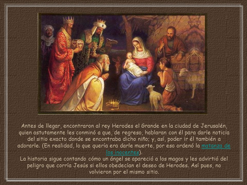 Antes de llegar, encontraron al rey Herodes el Grande en la ciudad de Jerusalén, quien astutamente les conminó a que, de regreso, hablaran con él para darle noticia del sitio exacto donde se encontraba dicho niño; y, así, poder ir él también a adorarle. (En realidad, lo que quería era darle muerte, por eso ordenó la matanza de los inocentes).