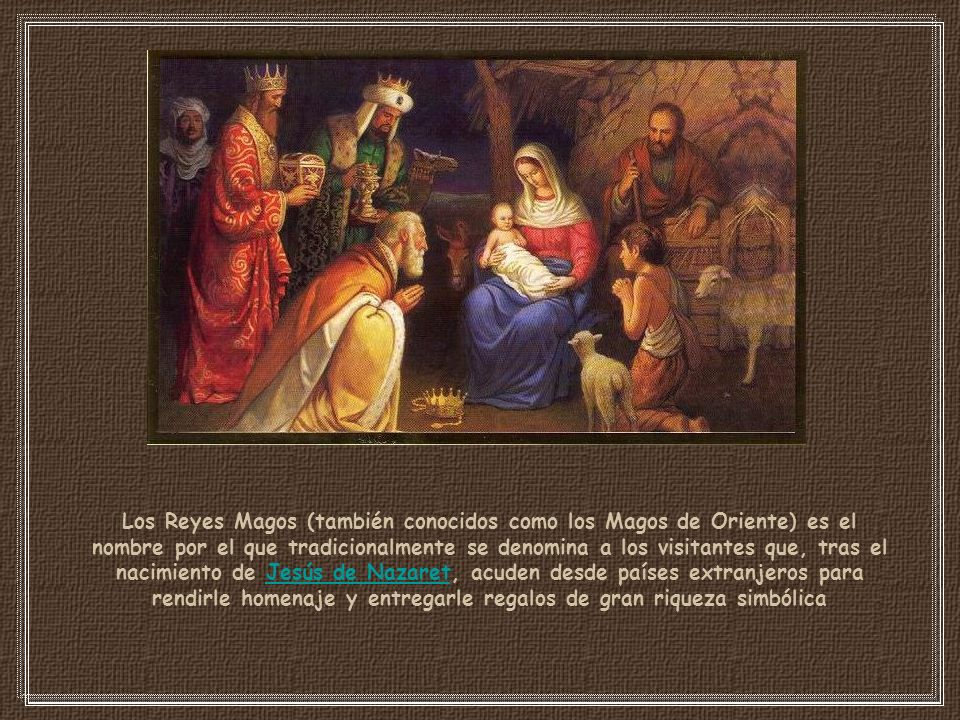 Los Reyes Magos (también conocidos como los Magos de Oriente) es el nombre por el que tradicionalmente se denomina a los visitantes que, tras el nacimiento de Jesús de Nazaret, acuden desde países extranjeros para rendirle homenaje y entregarle regalos de gran riqueza simbólica