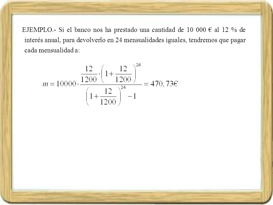 EJEMPLO.- Si el banco nos ha prestado una cantidad de € al 12 % de interés anual, para devolverlo en 24 mensualidades iguales, tendremos que pagar cada mensualidad a: