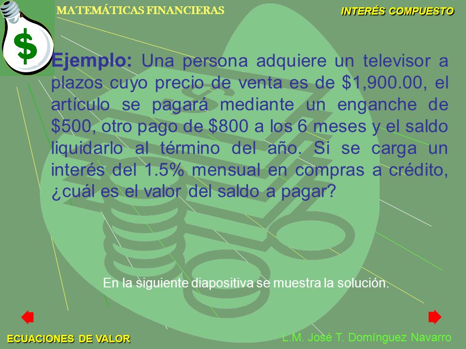 Ejemplo: Una persona adquiere un televisor a plazos cuyo precio de venta es de $1,900.00, el artículo se pagará mediante un enganche de $500, otro pago de $800 a los 6 meses y el saldo liquidarlo al término del año. Si se carga un interés del 1.5% mensual en compras a crédito, ¿cuál es el valor del saldo a pagar
