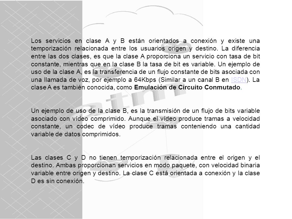 Los servicios en clase A y B están orientados a conexión y existe una temporización relacionada entre los usuarios origen y destino. La diferencia entre las dos clases, es que la clase A proporciona un servicio con tasa de bit constante, mientras que en la clase B la tasa de bit es variable. Un ejemplo de uso de la clase A, es la transferencia de un flujo constante de bits asociada con una llamada de voz, por ejemplo a 64Kbps (Similar a un canal B en ISDN). La clase A es también conocida, como Emulación de Circuito Conmutado.