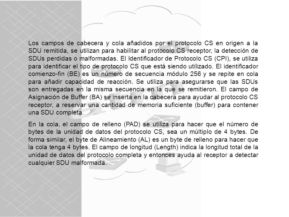 Los campos de cabecera y cola añadidos por el protocolo CS en origen a la SDU remitida, se utilizan para habilitar al protocolo CS receptor, la detección de SDUs perdidas o malformadas. El Identificador de Protocolo CS (CPI), se utiliza para identificar el tipo de protocolo CS que está siendo utilizado. El identificador comienzo-fin (BE) es un número de secuencia módulo 256 y se repite en cola para añadir capacidad de reacción. Se utiliza para asegurarse que las SDUs son entregadas en la misma secuencia en la que se remitieron. El campo de Asignación de Buffer (BA) se inserta en la cabecera para ayudar al protocolo CS receptor, a reservar una cantidad de memoria suficiente (buffer) para contener una SDU completa.